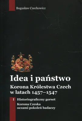 Idea i państwo Korona Królestwa Czech w latach 1457-1547 Tom 1 - Bogusław Czechowicz