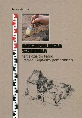 Archeologia Szubina na tle dziejów Pałuk i regionu kujawsko-pomorskiego - Jacek Woźny