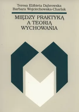 Między praktyką a teorią wychowania - Dąbrowska Teresa Elżbieta, Barbara Wojciechowska-Charlak